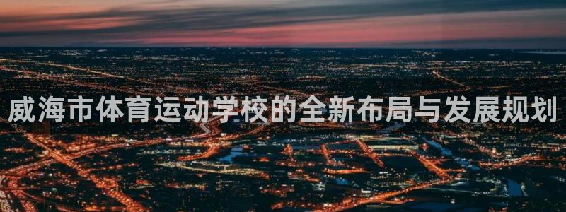 海南3377体育官网下载发展怎么样：威海市体育运动学校的全新